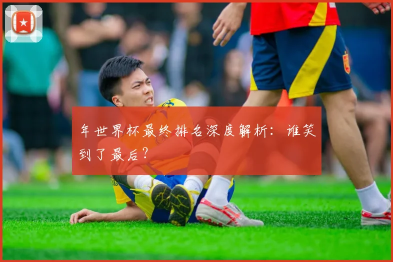 年世界杯最终排名深度解析：谁笑到了最后？