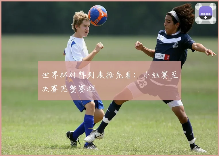 世界杯对阵列表抢先看：小组赛至决赛完整赛程