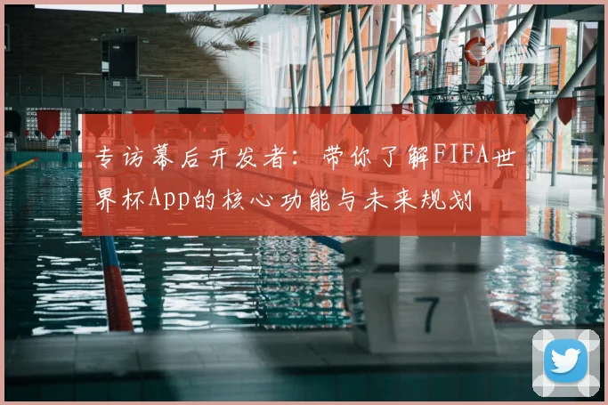 专访幕后开发者：带你了解FIFA世界杯App的核心功能与未来规划
