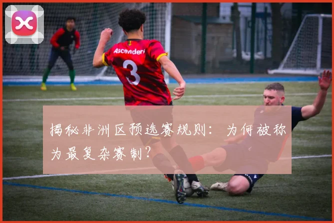 揭秘非洲区预选赛规则：为何被称为最复杂赛制？