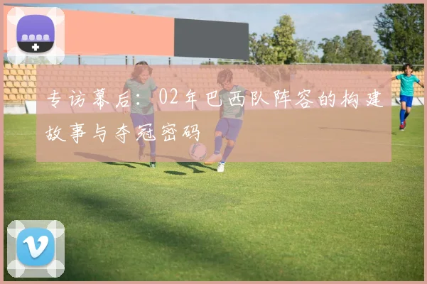 专访幕后：02年巴西队阵容的构建故事与夺冠密码