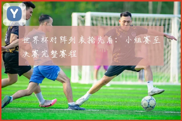 世界杯对阵列表抢先看：小组赛至决赛完整赛程
