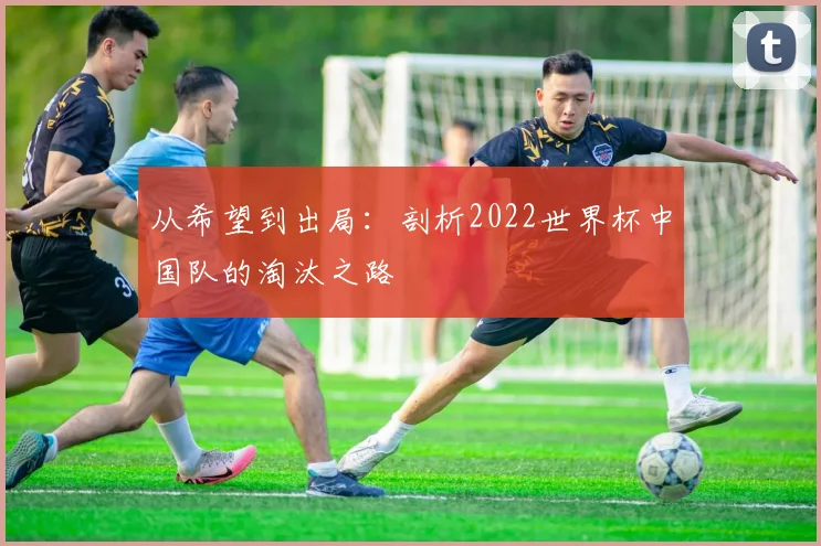 从希望到出局：剖析2022世界杯中国队的淘汰之路