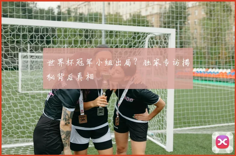 世界杯冠军小组出局?独家专访揭秘背后真相