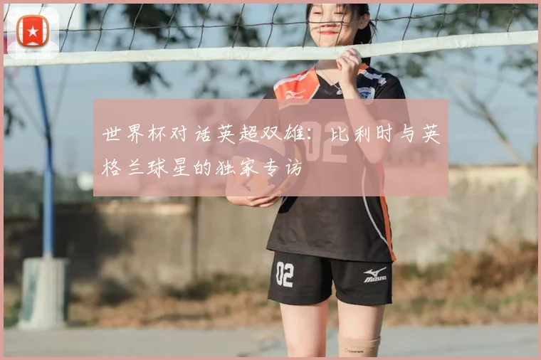 世界杯对话英超双雄：比利时与英格兰球星的独家专访