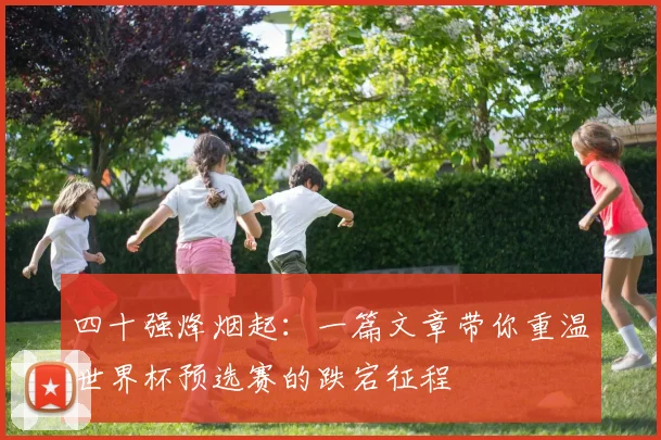 四十强烽烟起:一篇文章带你重温世界杯预选赛的跌宕征程