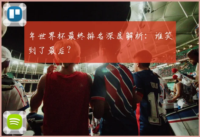 年世界杯最终排名深度解析：谁笑到了最后？