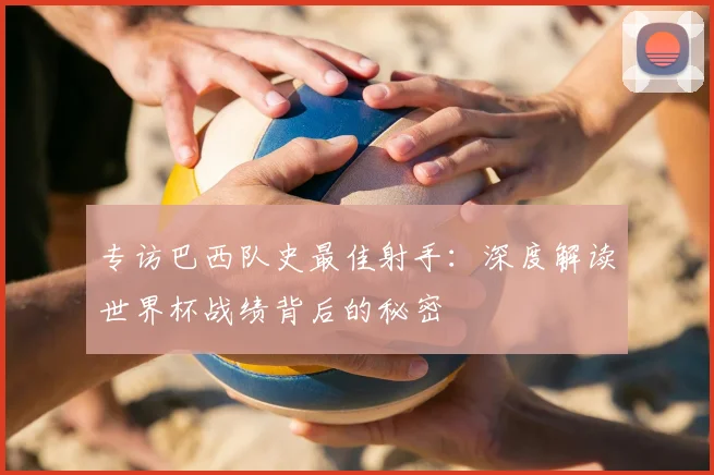 专访巴西队史最佳射手：深度解读世界杯战绩背后的秘密