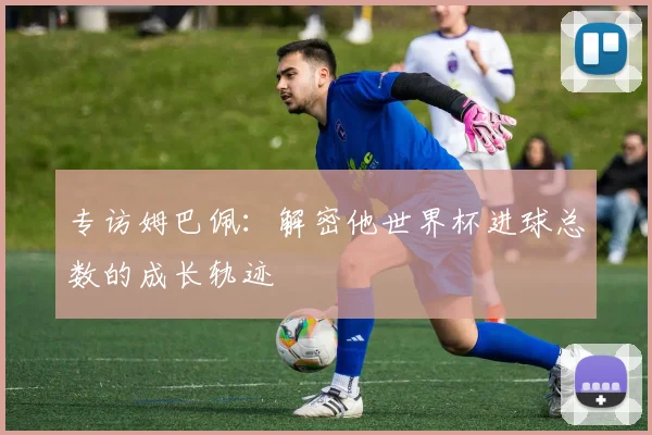 专访姆巴佩：解密他世界杯进球总数的成长轨迹