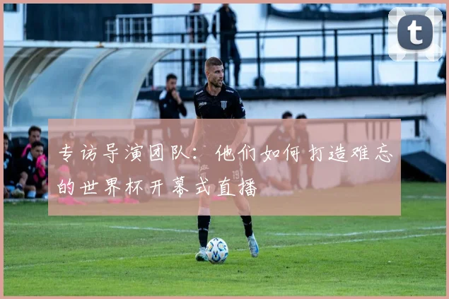 专访导演团队：他们如何打造难忘的世界杯开幕式直播