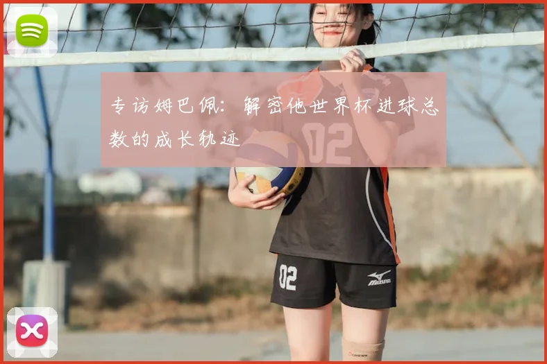 专访姆巴佩：解密他世界杯进球总数的成长轨迹