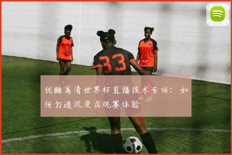 优酷高清世界杯直播技术专访：如何打造沉浸式观赛体验