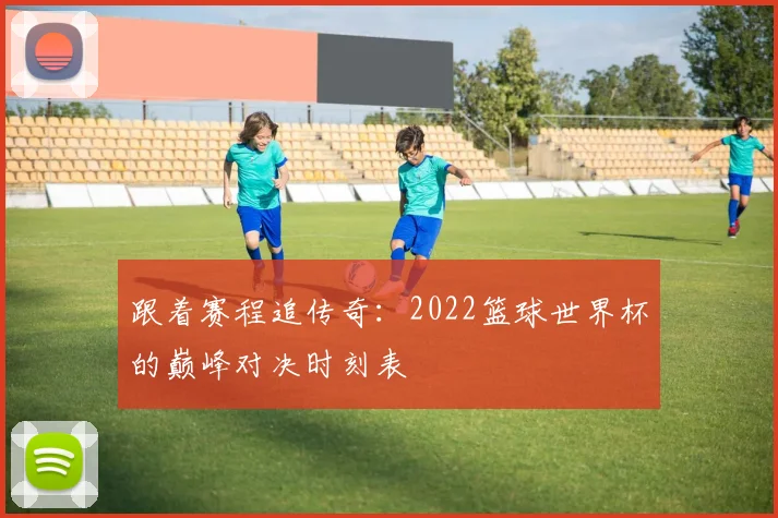 跟着赛程追传奇：2022篮球世界杯的巅峰对决时刻表